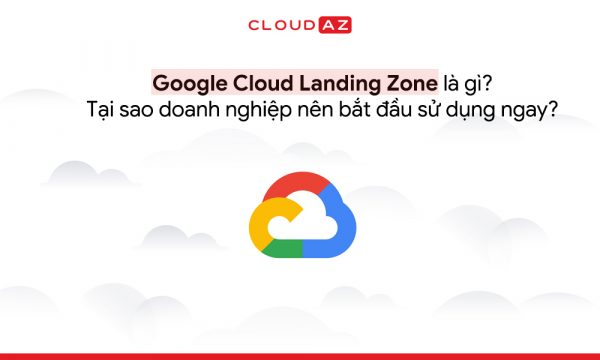 Google Cloud Landing Zone là gì? Tại sao doanh nghiệp nên bắt đầu sử dụng ngay?