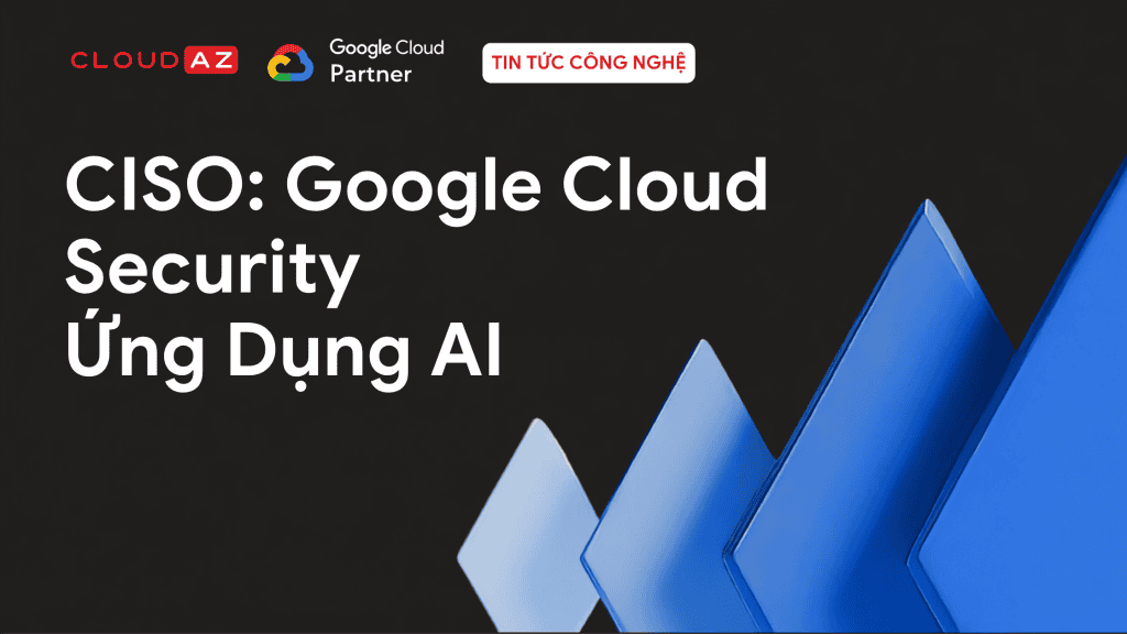 CISO: Google Cloud Security Ứng Dụng AI