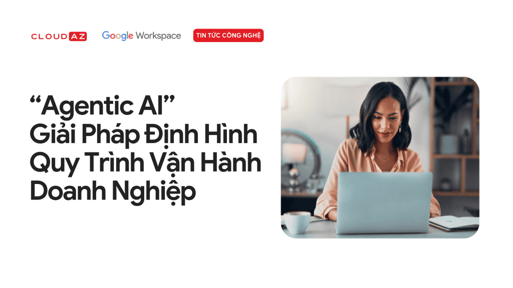 “Agentic AI” Giải Pháp Định Hình Quy Trình Vận Hành Doanh Nghiệp