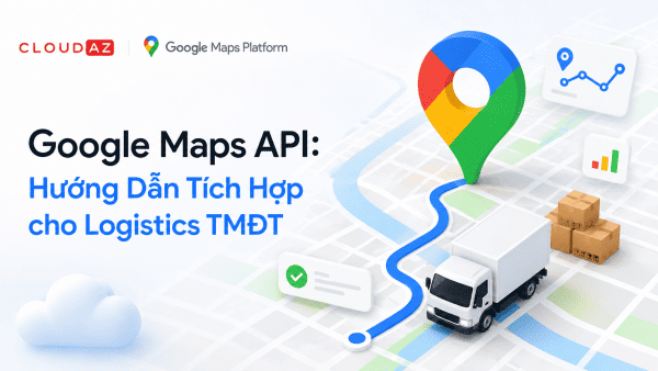 Google Maps API: Hướng Dẫn Tích Hợp cho Logistics TMĐT